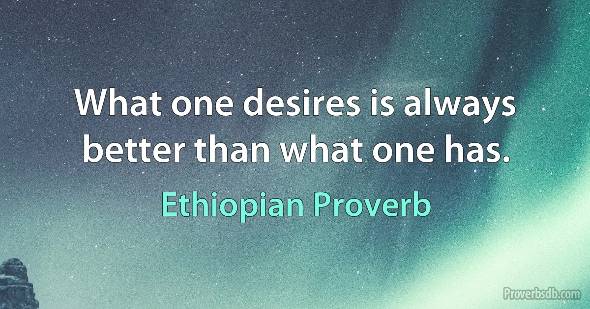 What one desires is always better than what one has. (Ethiopian Proverb)