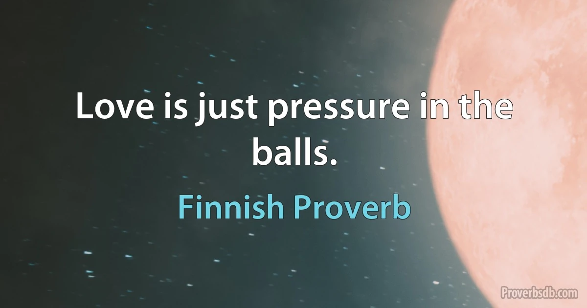 Love is just pressure in the balls. (Finnish Proverb)