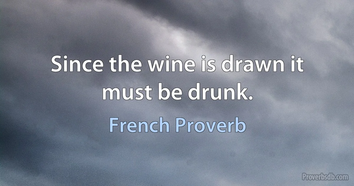 Since the wine is drawn it must be drunk. (French Proverb)