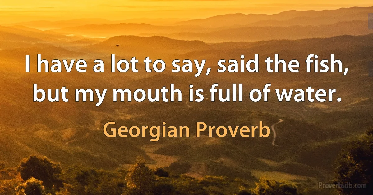 I have a lot to say, said the fish, but my mouth is full of water. (Georgian Proverb)