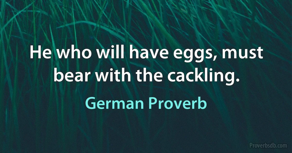 He who will have eggs, must bear with the cackling. (German Proverb)