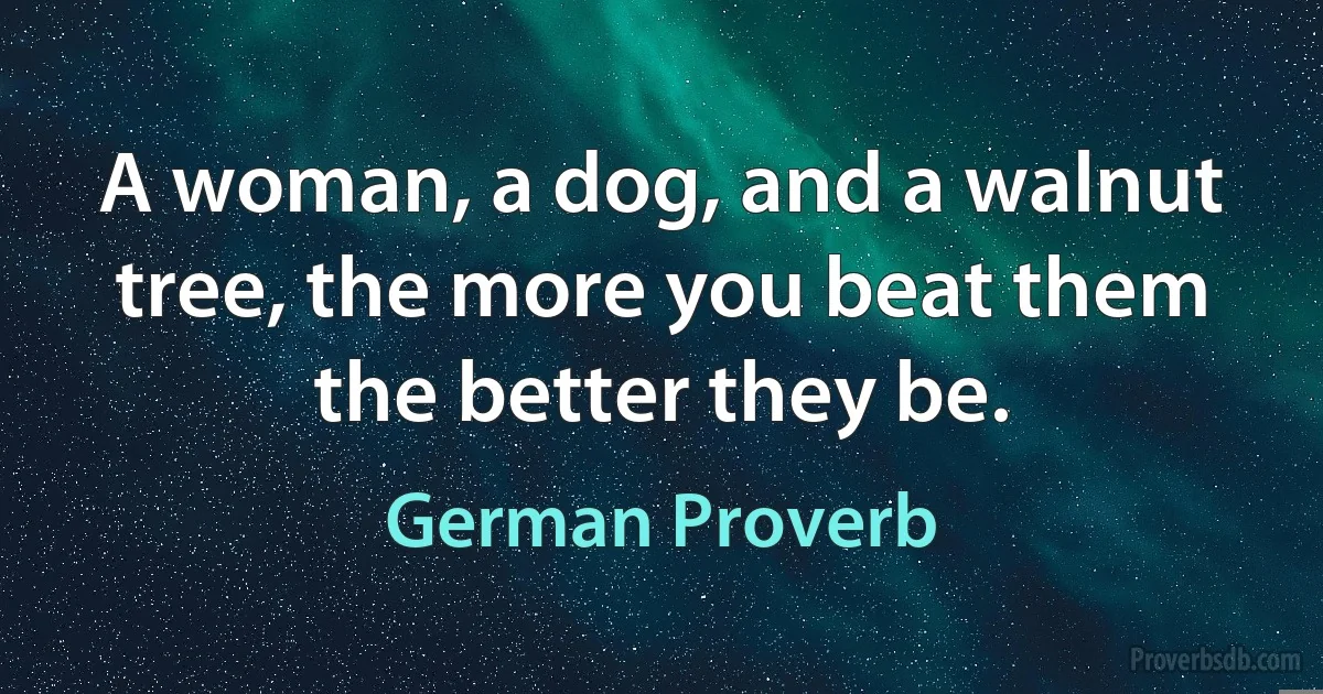 A woman, a dog, and a walnut tree, the more you beat them the better they be. (German Proverb)