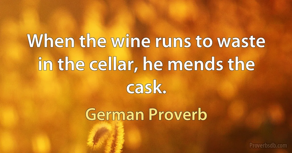 When the wine runs to waste in the cellar, he mends the cask. (German Proverb)