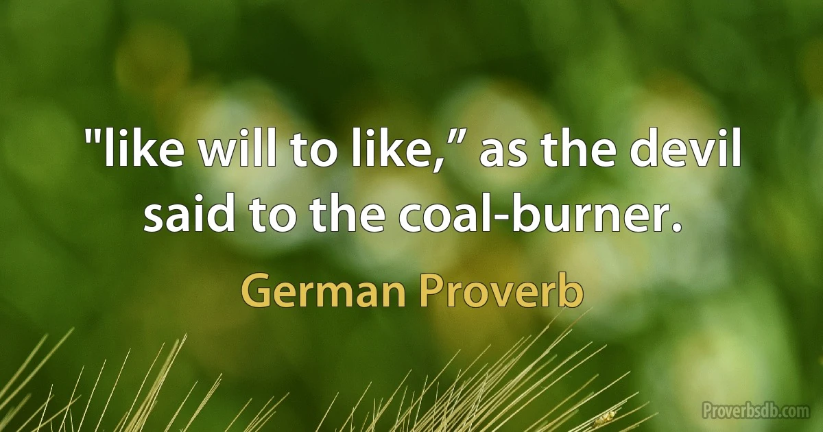 "like will to like,” as the devil said to the coal-burner. (German Proverb)