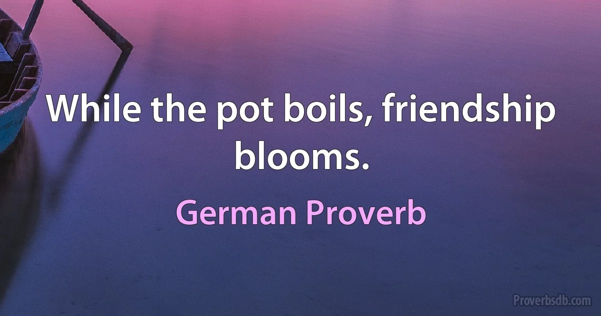 While the pot boils, friendship blooms. (German Proverb)