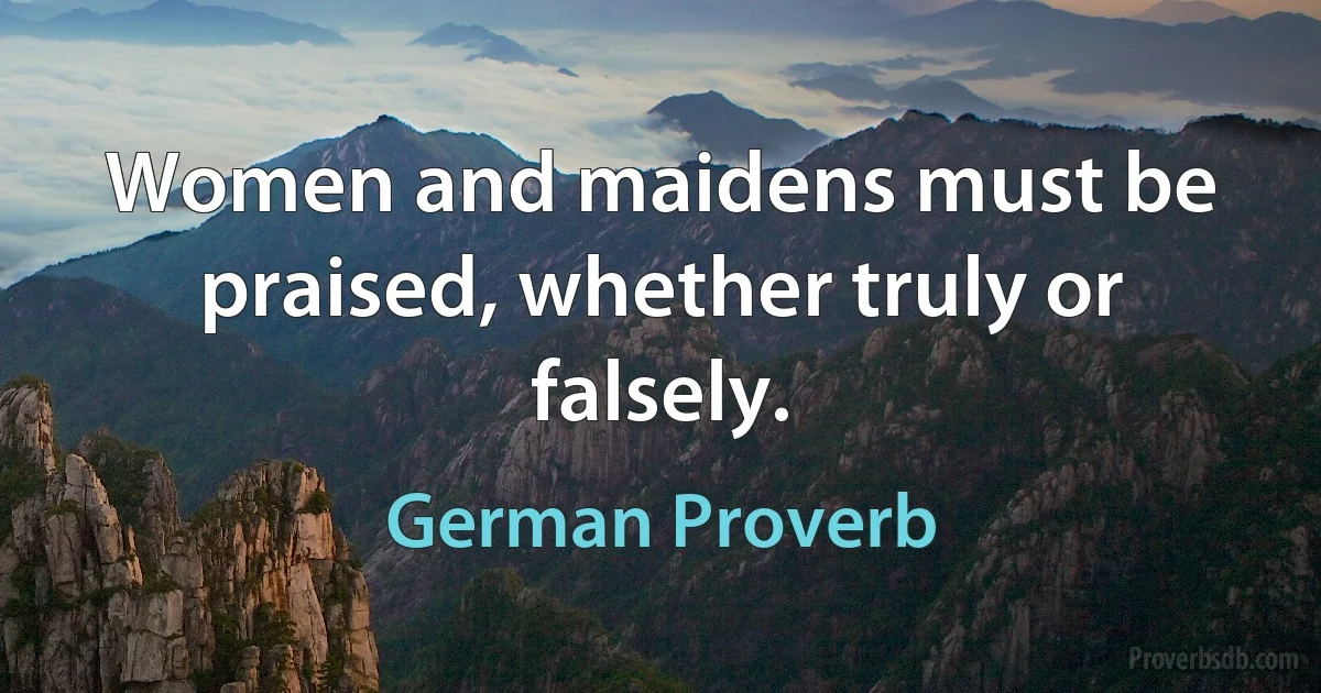 Women and maidens must be praised, whether truly or falsely. (German Proverb)