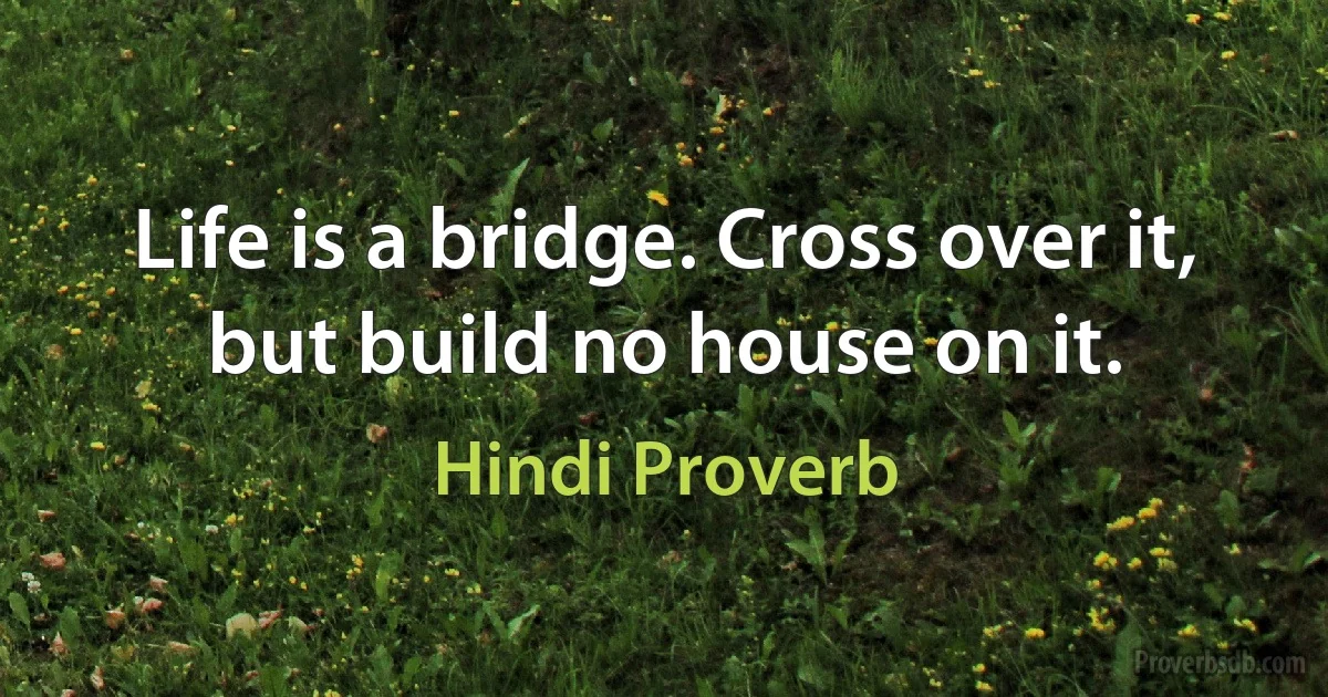 Life is a bridge. Cross over it, but build no house on it. (Hindi Proverb)