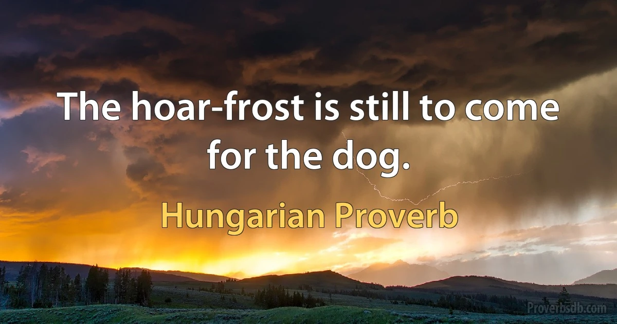 The hoar-frost is still to come for the dog. (Hungarian Proverb)