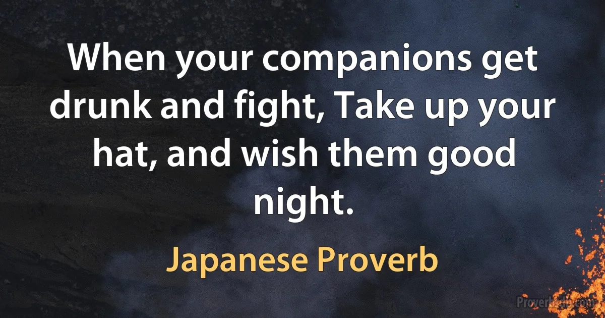 When your companions get drunk and fight, Take up your hat, and wish them good night. (Japanese Proverb)