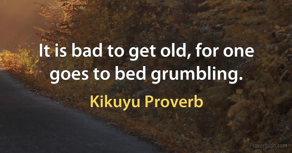 It is bad to get old, for one goes to bed grumbling. (Kikuyu Proverb)