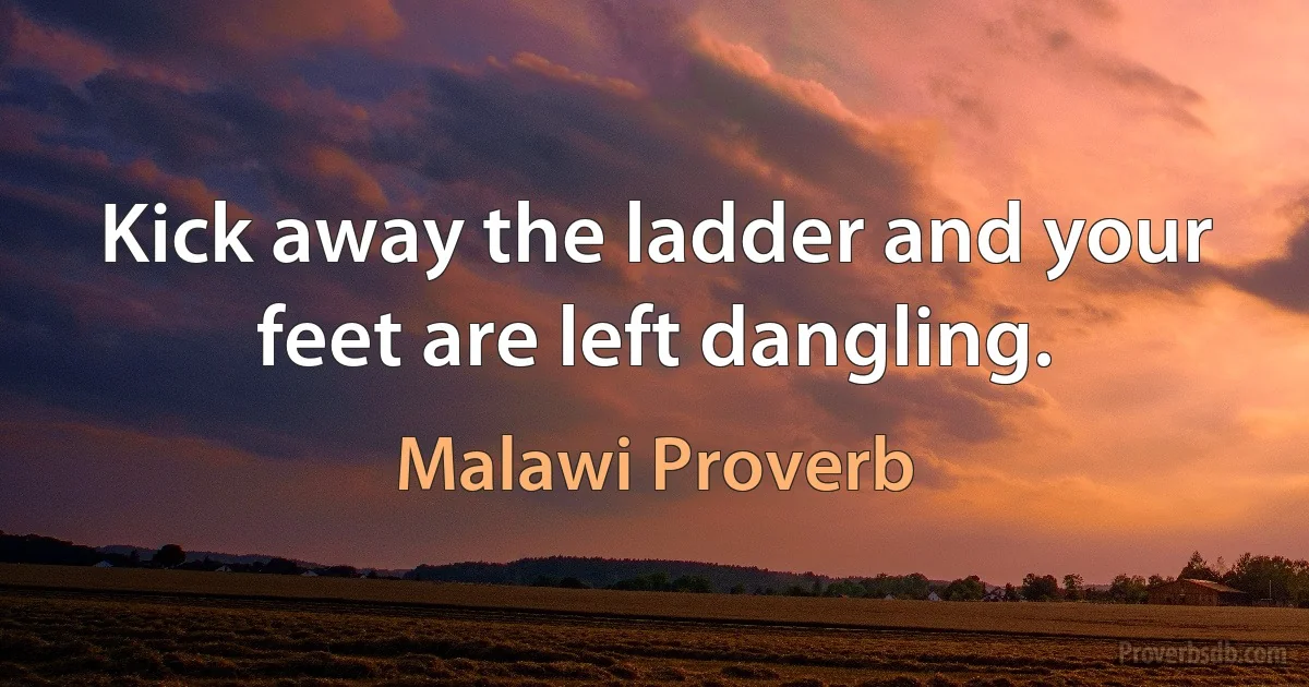 Kick away the ladder and your feet are left dangling. (Malawi Proverb)