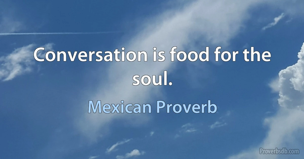 Conversation is food for the soul. (Mexican Proverb)