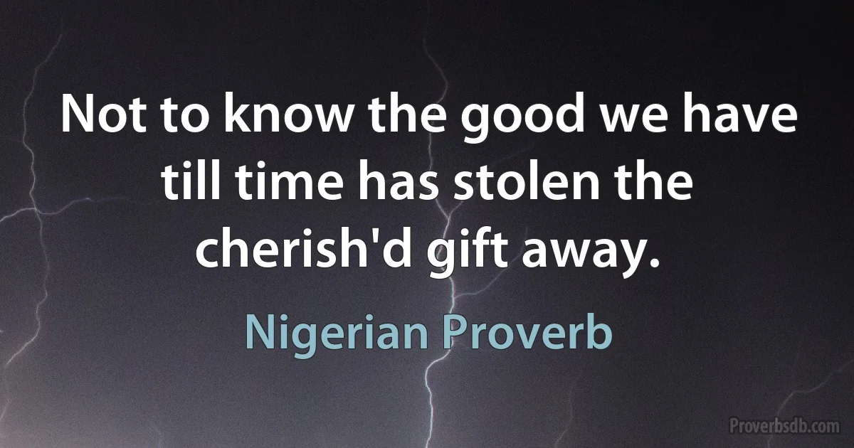 Not to know the good we have till time has stolen the cherish'd gift away. (Nigerian Proverb)