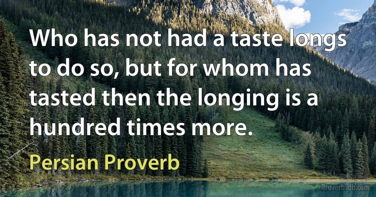 Who has not had a taste longs to do so, but for whom has tasted then the longing is a hundred times more. (Persian Proverb)