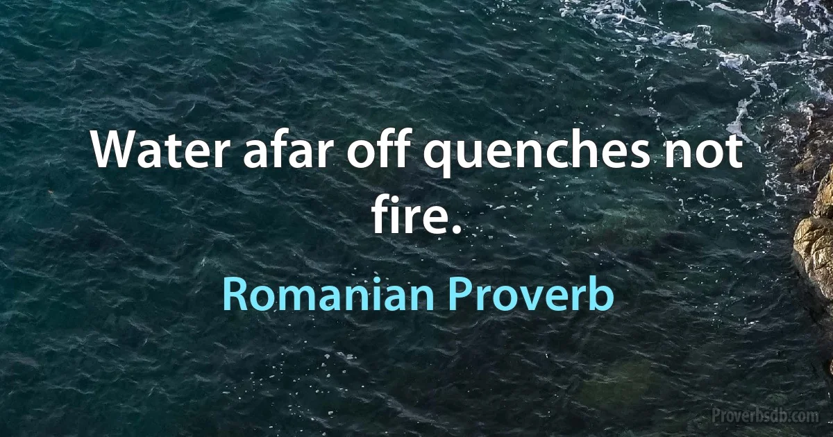 Water afar off quenches not fire. (Romanian Proverb)