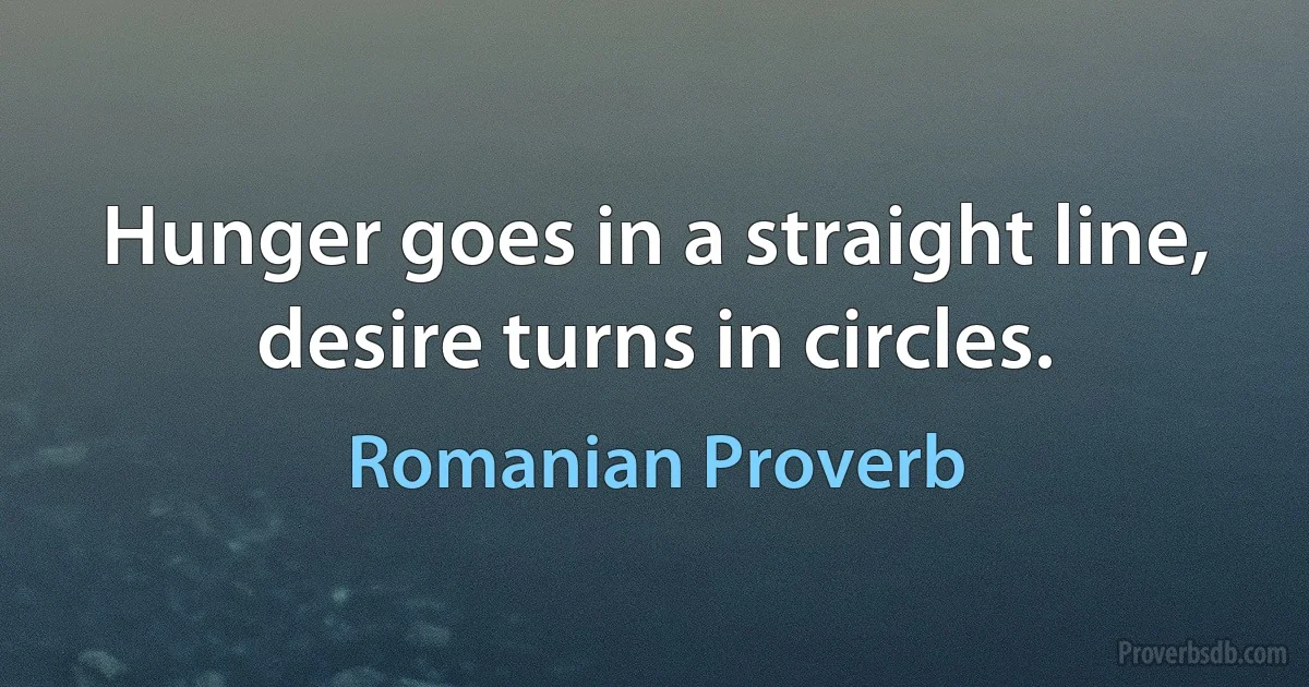 Hunger goes in a straight line, desire turns in circles. (Romanian Proverb)