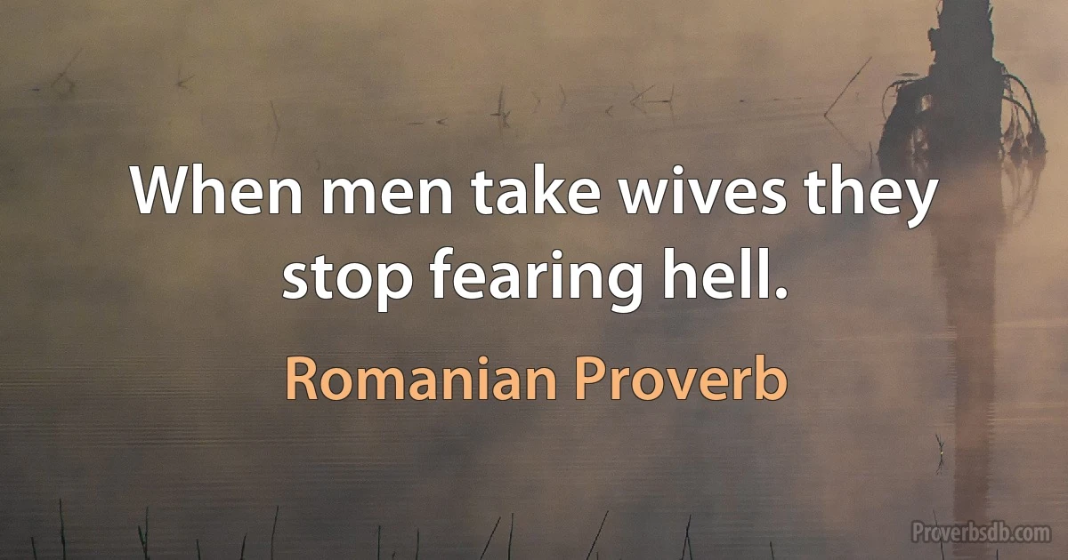 When men take wives they stop fearing hell. (Romanian Proverb)