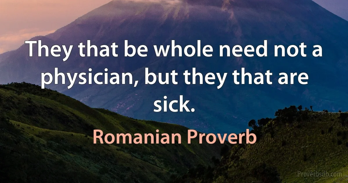 They that be whole need not a physician, but they that are sick. (Romanian Proverb)