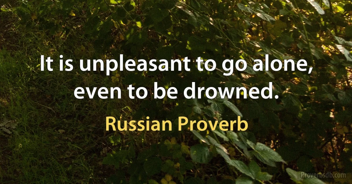 It is unpleasant to go alone, even to be drowned. (Russian Proverb)