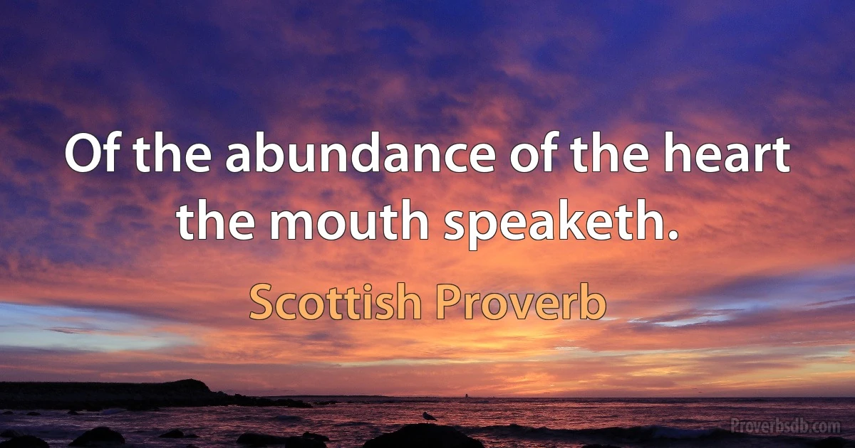 Of the abundance of the heart the mouth speaketh. (Scottish Proverb)