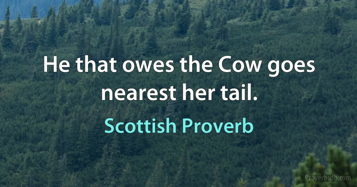 He that owes the Cow goes nearest her tail. (Scottish Proverb)