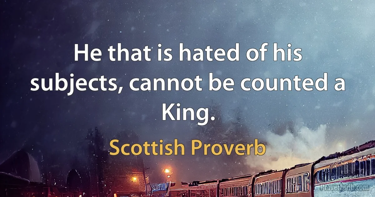 He that is hated of his subjects, cannot be counted a King. (Scottish Proverb)