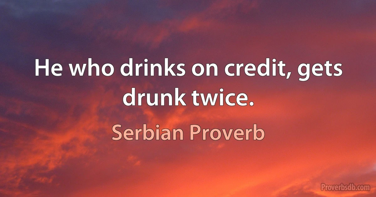 He who drinks on credit, gets drunk twice. (Serbian Proverb)