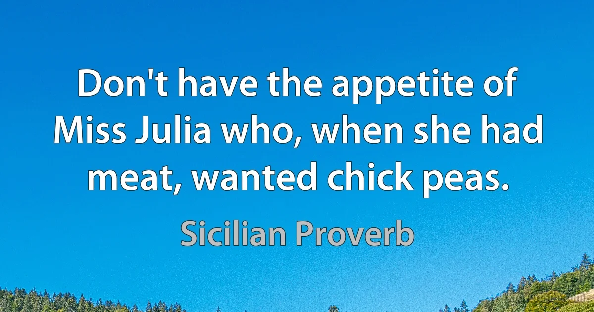 Don't have the appetite of Miss Julia who, when she had meat, wanted chick peas. (Sicilian Proverb)