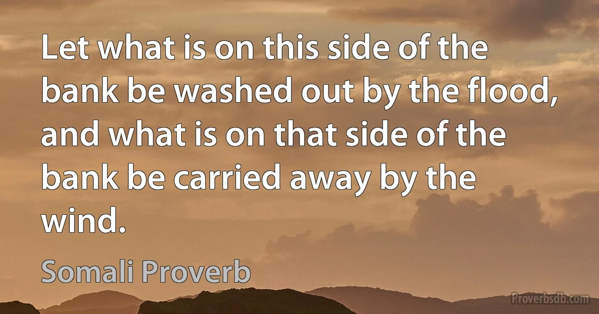 Let what is on this side of the bank be washed out by the flood, and what is on that side of the bank be carried away by the wind. (Somali Proverb)