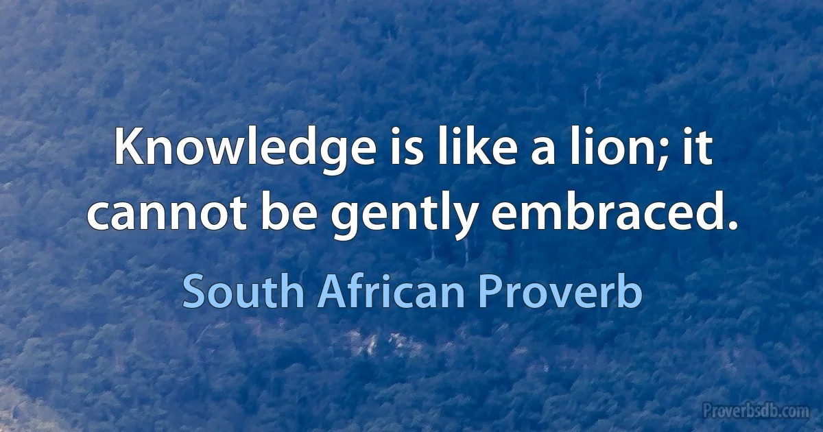 Knowledge is like a lion; it cannot be gently embraced. (South African Proverb)