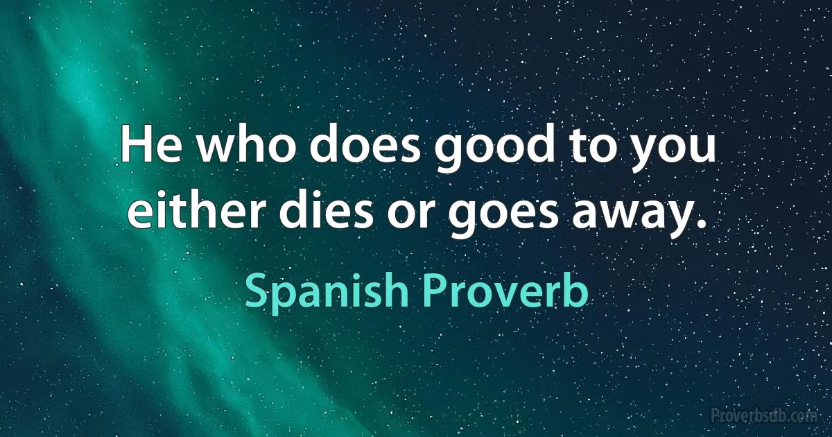 He who does good to you either dies or goes away. (Spanish Proverb)