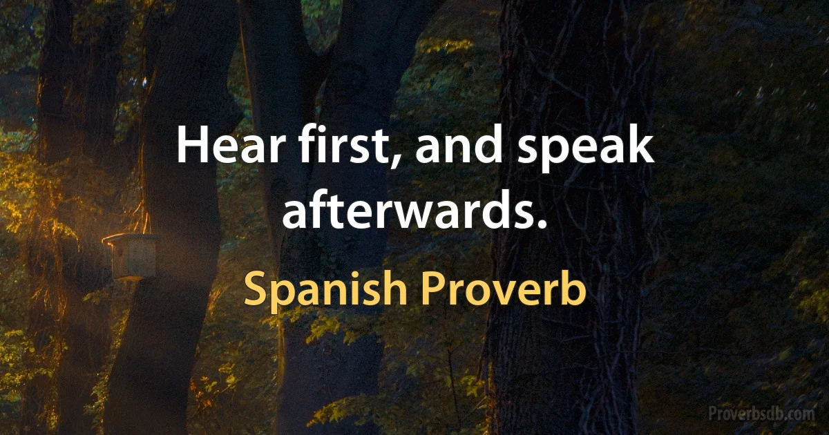 Hear first, and speak afterwards. (Spanish Proverb)