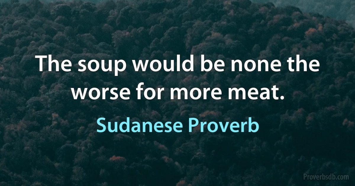 The soup would be none the worse for more meat. (Sudanese Proverb)