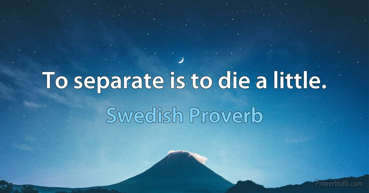 To separate is to die a little. (Swedish Proverb)