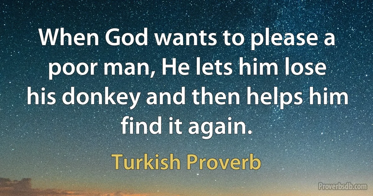 When God wants to please a poor man, He lets him lose his donkey and then helps him find it again. (Turkish Proverb)