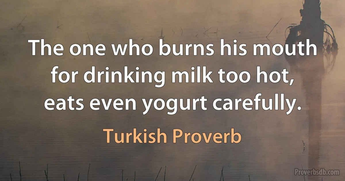 The one who burns his mouth for drinking milk too hot, eats even yogurt carefully. (Turkish Proverb)