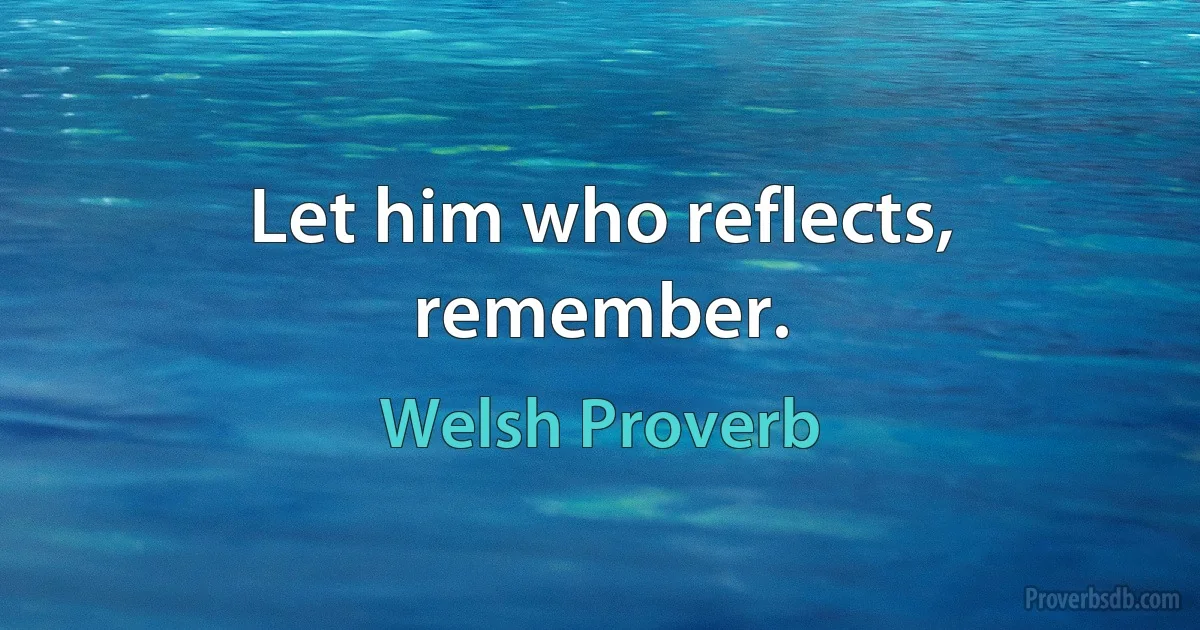 Let him who reflects, remember. (Welsh Proverb)