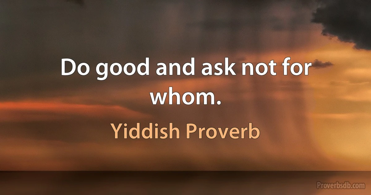 Do good and ask not for whom. (Yiddish Proverb)