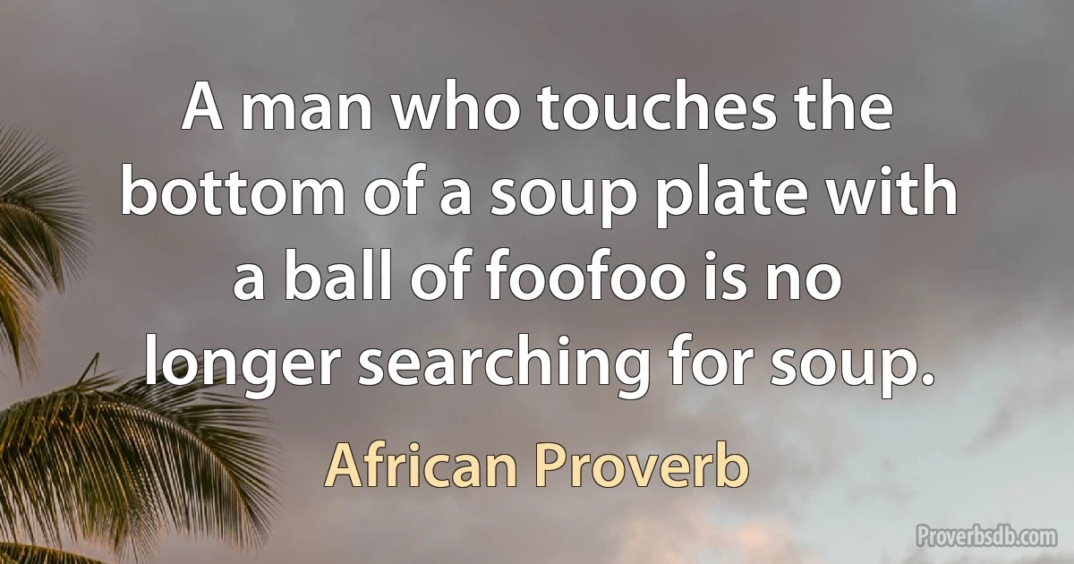 A man who touches the bottom of a soup plate with a ball of foofoo is no longer searching for soup. (African Proverb)