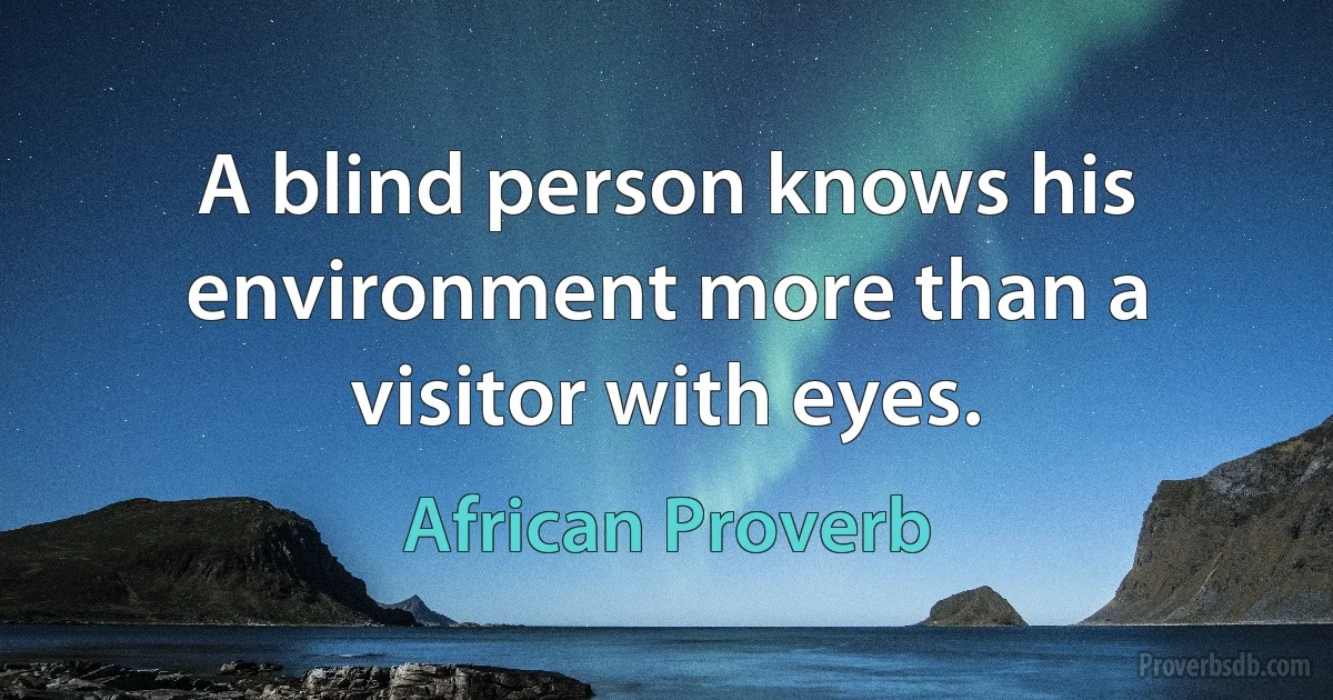 A blind person knows his environment more than a visitor with eyes. (African Proverb)