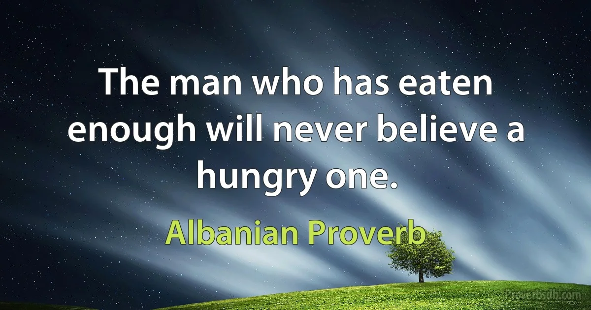 The man who has eaten enough will never believe a hungry one. (Albanian Proverb)