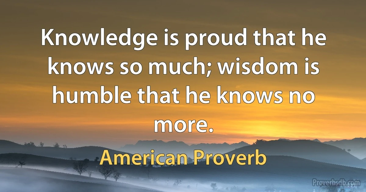 Knowledge is proud that he knows so much; wisdom is humble that he knows no more. (American Proverb)