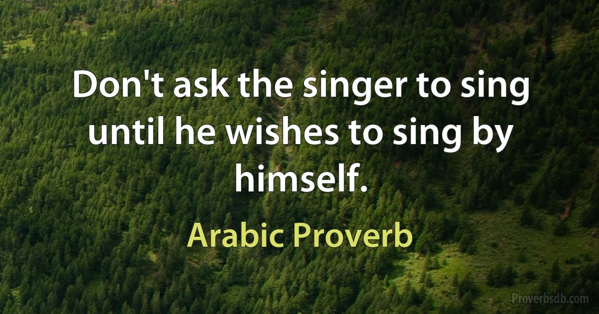 Don't ask the singer to sing until he wishes to sing by himself. (Arabic Proverb)