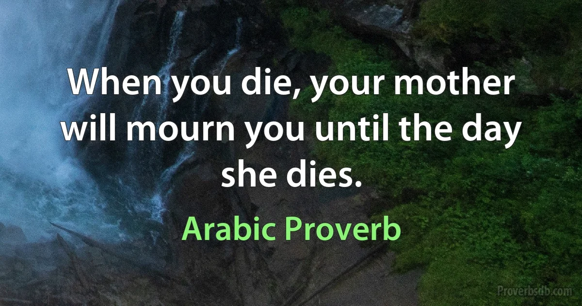 When you die, your mother will mourn you until the day she dies. (Arabic Proverb)