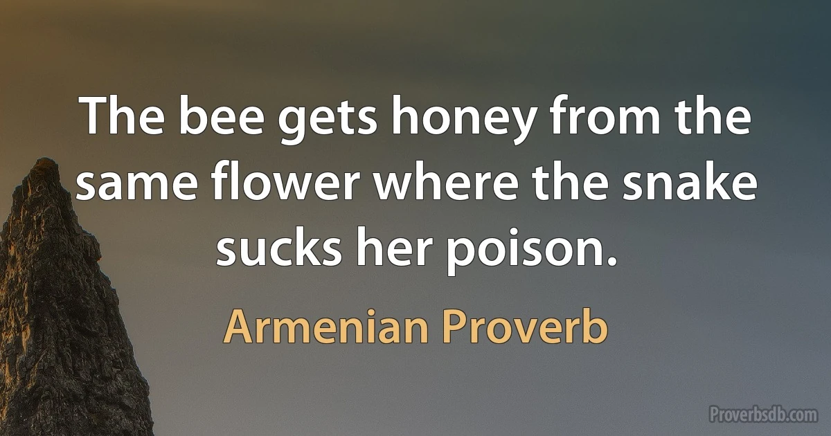 The bee gets honey from the same flower where the snake sucks her poison. (Armenian Proverb)