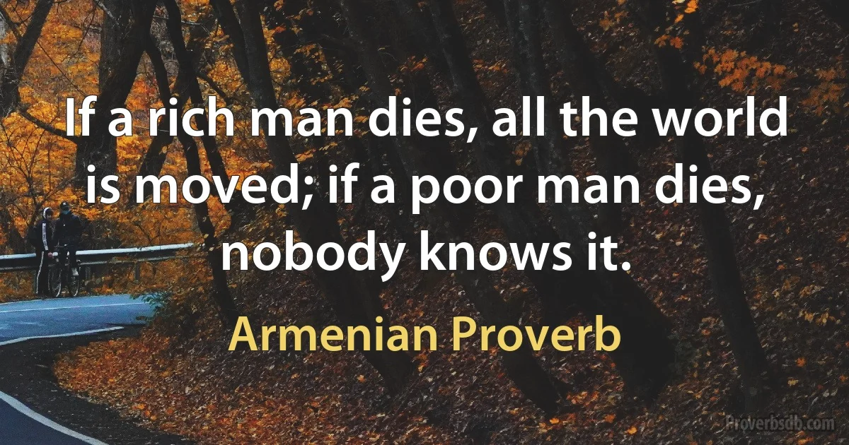 If a rich man dies, all the world is moved; if a poor man dies, nobody knows it. (Armenian Proverb)