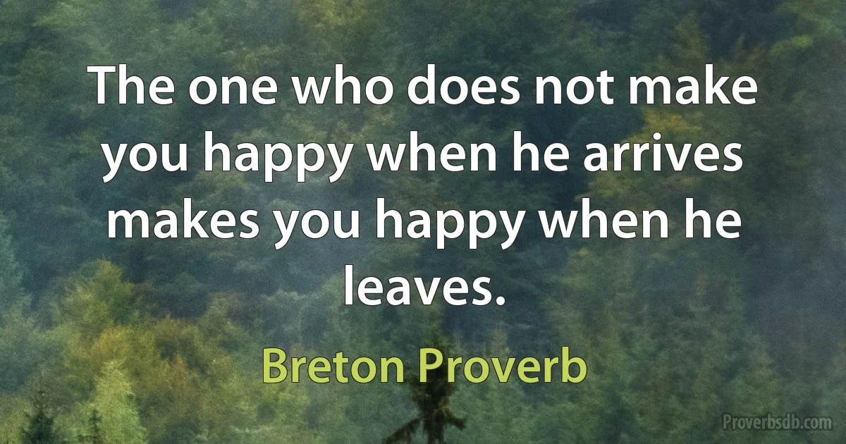 The one who does not make you happy when he arrives makes you happy when he leaves. (Breton Proverb)