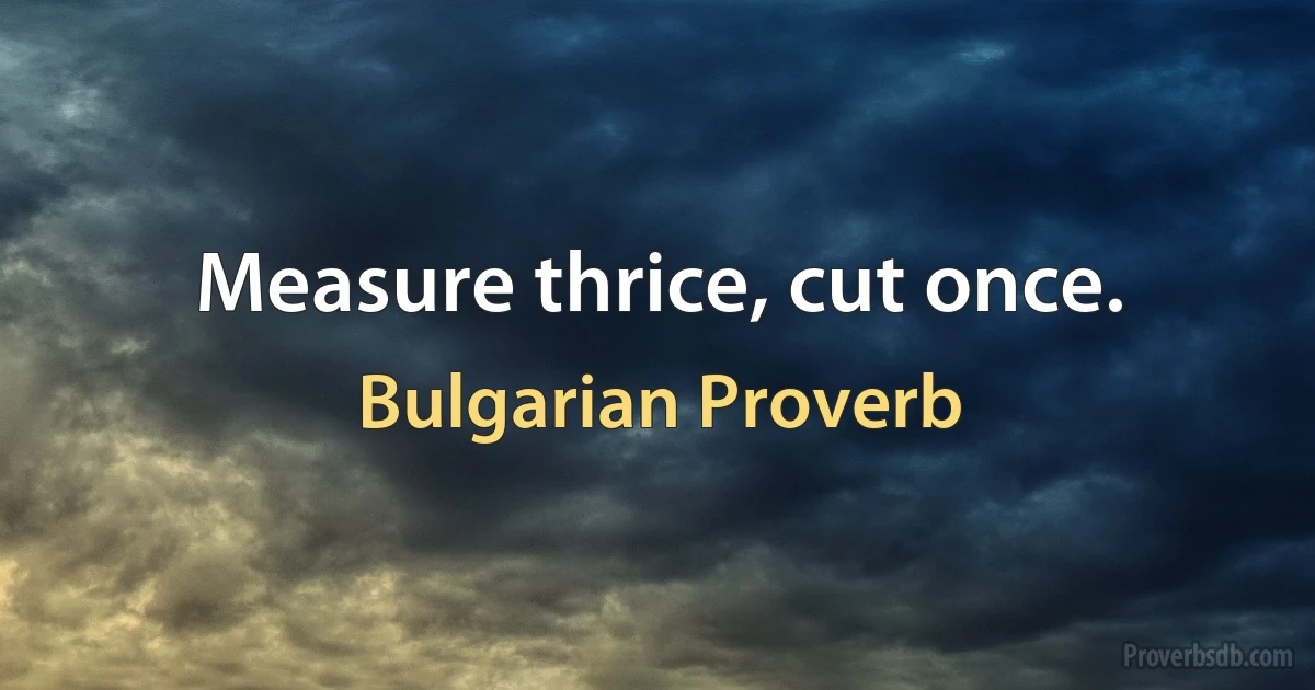 Measure thrice, cut once. (Bulgarian Proverb)