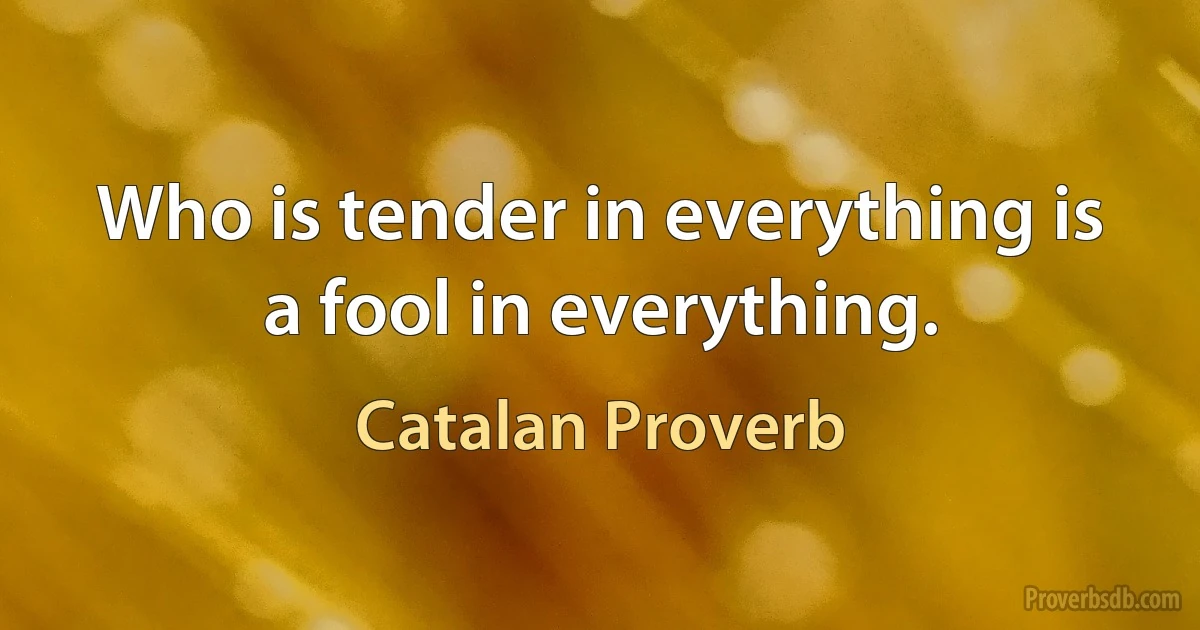 Who is tender in everything is a fool in everything. (Catalan Proverb)