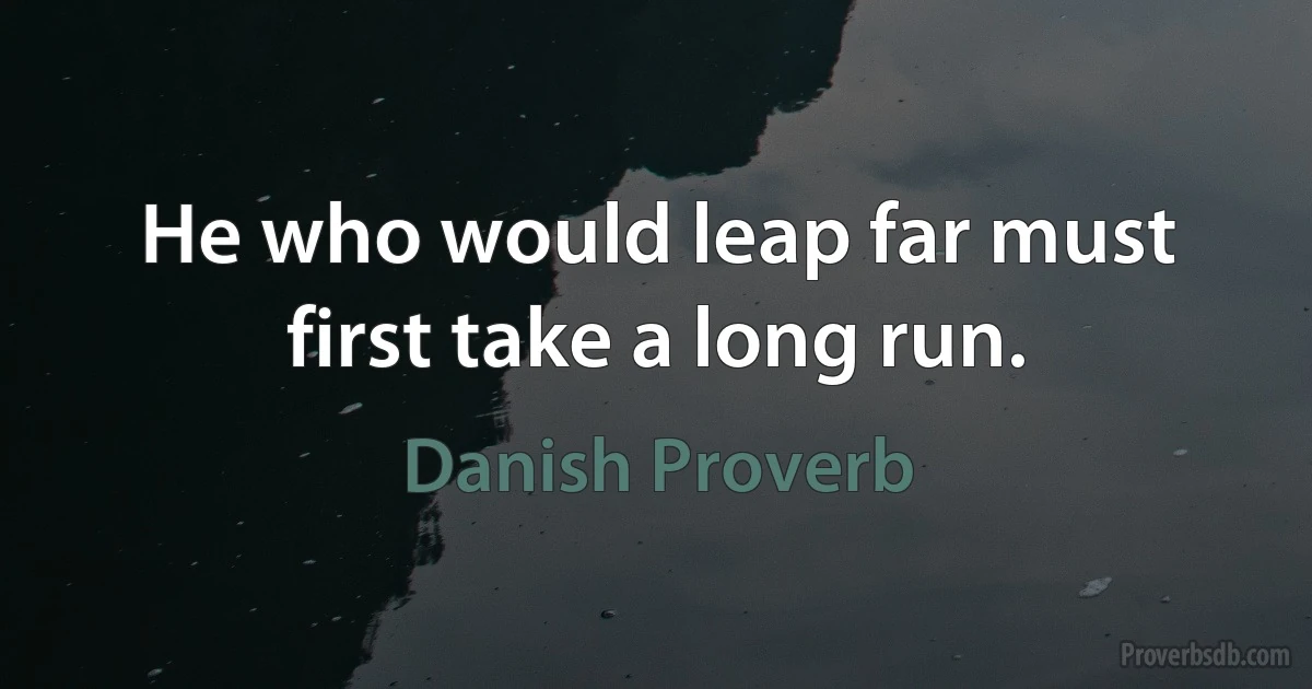 He who would leap far must first take a long run. (Danish Proverb)